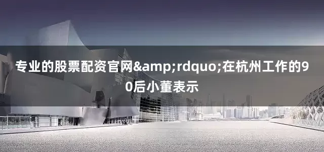 专业的股票配资官网&rdquo;在杭州工作的90后小董表示