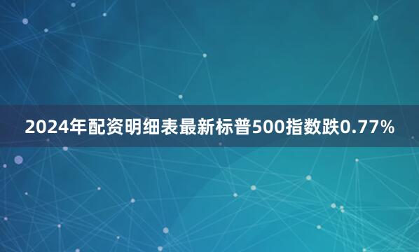 2024年配资明细表最新标普500指数跌0.77%