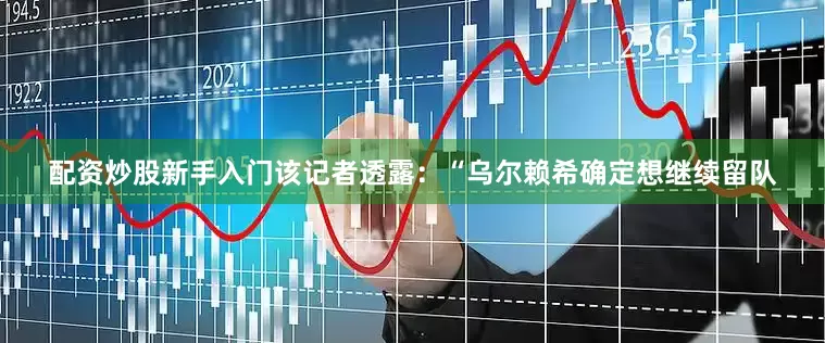 配资炒股新手入门该记者透露：“乌尔赖希确定想继续留队
