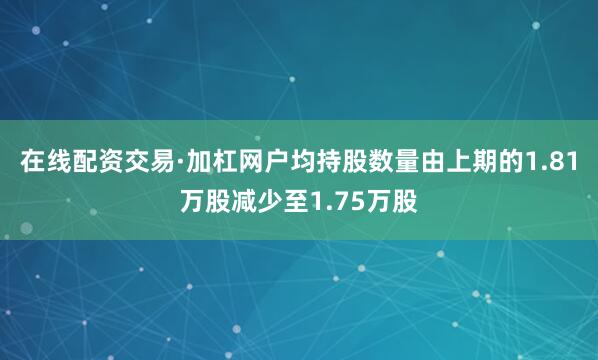 在线配资交易·加杠网户均持股数量由上期的1.81万股减少至1.75万股